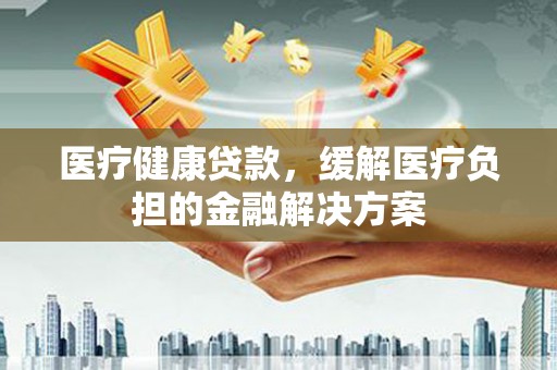 水里医疗健康贷款，缓解医疗负担的金融解决方案